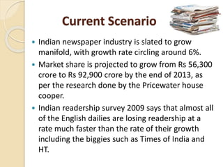 Current Scenario
 Indian newspaper industry is slated to grow
manifold, with growth rate circling around 6%.
 Market share is projected to grow from Rs 56,300
crore to Rs 92,900 crore by the end of 2013, as
per the research done by the Pricewater house
cooper.
 Indian readership survey 2009 says that almost all
of the English dailies are losing readership at a
rate much faster than the rate of their growth
including the biggies such as Times of India and
HT.
 