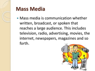 Mass Media
 Mass media is communication whether
written, broadcast, or spoken that
reaches a large audience. This includes
television, radio, advertising, movies, the
internet, newspapers, magazines and so
forth.
 