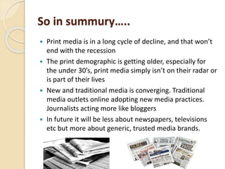 So in summury…..
 Print media is in a long cycle of decline, and that won’t
end with the recession
 The print demographic is getting older, especially for
the under 30’s, print media simply isn’t on their radar or
is part of their lives
 New and traditional media is converging. Traditional
media outlets online adopting new media practices.
Journalists acting more like bloggers
 In future it will be less about newspapers, televisions
etc but more about generic, trusted media brands.
 