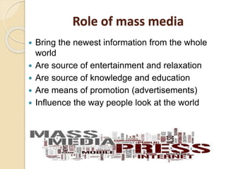 Role of mass media
 Bring the newest information from the whole
world
 Are source of entertainment and relaxation
 Are source of knowledge and education
 Are means of promotion (advertisements)
 Influence the way people look at the world
 