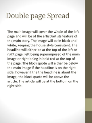 Double page Spread
The main image will cover the whole of the left
page and will be of the artist/artists feature of
the main story. The image will be in black and
white, keeping the house style consistent. The
headline will either be at the top of the left or
right page, left being superimposed of the main
image or right being in bold red at the top of
the page. The block quote will either be below
the main image if the headline is on the right
side, however if the the headline is about the
image, the block quote will be above the
article. The article will be at the bottom on the
right side.
 