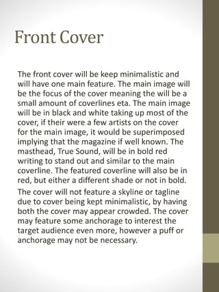 Front Cover
The front cover will be keep minimalistic and
will have one main feature. The main image will
be the focus of the cover meaning the will be a
small amount of coverlines eta. The main image
will be in black and white taking up most of the
cover, if their were a few artists on the cover
for the main image, it would be superimposed
implying that the magazine if well known. The
masthead, True Sound, will be in bold red
writing to stand out and similar to the main
coverline. The featured coverline will also be in
red, but either a different shade or not in bold.
The cover will not feature a skyline or tagline
due to cover being kept minimalistic, by having
both the cover may appear crowded. The cover
may feature some anchorage to interest the
target audience even more, however a puff or
anchorage may not be necessary.
 