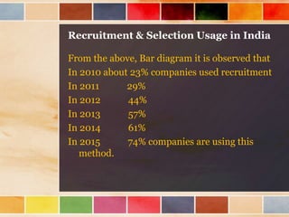 Recruitment & Selection Usage in India
From the above, Bar diagram it is observed that
In 2010 about 23% companies used recruitment
In 2011 29%
In 2012 44%
In 2013 57%
In 2014 61%
In 2015 74% companies are using this
method.
 