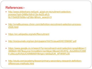 References:-
 http://www.slideshare.net/jyoti_g/ppt-on-recruitment-selection-
process?qid=2488a1b9-b12e-4e25-afc3-
8c115d4281b5&v=qf1&b=&from_search=3
 http://smallbusiness.chron.com/definition-recruitment-selection-process-
2526.html
 https://en.wikipedia.org/wiki/Recruitment
 http://iosrjournals.org/iosr-jbm/papers/Vol15-issue5/H01556067.pdf
 https://www.google.co.in/search?q=recruitment+and+selection+graph&biw=1
366&bih=667&source=lnms&tbm=isch&sa=X&ved=0CAYQ_AUoAWoVChMI
lr-y9oLoyAIVhjiUCh0NMA8Y#imgrc=sktSa2UK_AF4KM%3A
 http://study.com/academy/lesson/primary-secondary-research-definition-
differences-methods.html
 