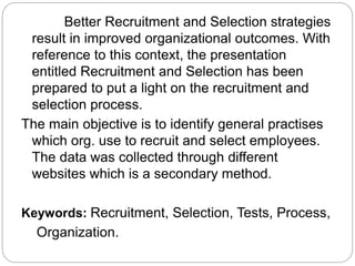 Better Recruitment and Selection strategies
result in improved organizational outcomes. With
reference to this context, the presentation
entitled Recruitment and Selection has been
prepared to put a light on the recruitment and
selection process.
The main objective is to identify general practises
which org. use to recruit and select employees.
The data was collected through different
websites which is a secondary method.
Keywords: Recruitment, Selection, Tests, Process,
Organization.
 