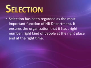 • Selection has been regarded as the most
important function of HR Department. It
ensures the organization that it has , right
number, right kind of people at the right place
and at the right time.
 