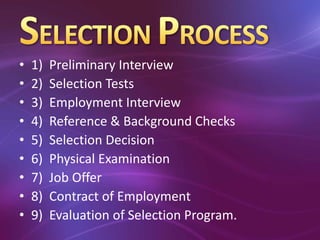 • 1) Preliminary Interview
• 2) Selection Tests
• 3) Employment Interview
• 4) Reference & Background Checks
• 5) Selection Decision
• 6) Physical Examination
• 7) Job Offer
• 8) Contract of Employment
• 9) Evaluation of Selection Program.
 