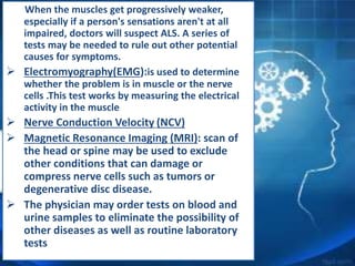 When the muscles get progressively weaker,
especially if a person's sensations aren't at all
impaired, doctors will suspect ALS. A series of
tests may be needed to rule out other potential
causes for symptoms.
 Electromyography(EMG):is used to determine
whether the problem is in muscle or the nerve
cells .This test works by measuring the electrical
activity in the muscle
 Nerve Conduction Velocity (NCV)
 Magnetic Resonance Imaging (MRI): scan of
the head or spine may be used to exclude
other conditions that can damage or
compress nerve cells such as tumors or
degenerative disc disease.
 The physician may order tests on blood and
urine samples to eliminate the possibility of
other diseases as well as routine laboratory
tests
 