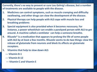 Currently, there's no way to prevent or cure Lou Gehrig's disease, but a number
of treatments are available to people with the disease.
1. Medicines can control symptoms, such as muscle cramping and difficulty
swallowing, and other drugs can slow the development of the disease.
2. Physical therapy can help people with ALS cope with muscle loss and
breathing problems
3. Special equipment is also provided when it becomes necessary. For
instance, a power wheelchair can enable a paralyzed person with ALS to get
around. A machine called a ventilator can help a someone breathe.
4. Riluzole* is a medication that appears to prolong the life of some people
with ALS by at least a few months. Riluzole seems to do two things: slow the
release of glutamate from neurons and block its effects on glutamate
receptors.
5. Vitamins that help to slow down ALS
--- Vitamin B-1
--- Vitamin B-12
--- Vitamin C and Vitamin E
 