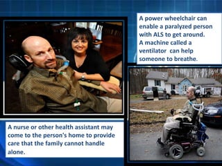 A nurse or other health assistant may
come to the person's home to provide
care that the family cannot handle
alone.
A power wheelchair can
enable a paralyzed person
with ALS to get around.
A machine called a
ventilator can help
someone to breathe.
 