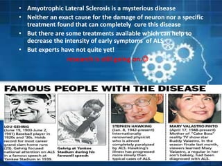 • Amyotrophic Lateral Sclerosis is a mysterious disease
• Neither an exact cause for the damage of neuron nor a specific
treatment found that can completely cure this disease
• But there are some treatments available which can help to
decrease the intensity of early symptoms of ALS
• But experts have not quite yet!
research is still going on.
 