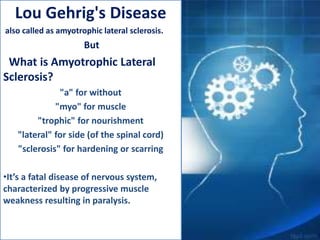 Lou Gehrig's Disease
also called as amyotrophic lateral sclerosis.
But
What is Amyotrophic Lateral
Sclerosis?
"a" for without
"myo" for muscle
"trophic" for nourishment
"lateral" for side (of the spinal cord)
"sclerosis" for hardening or scarring
•It’s a fatal disease of nervous system,
characterized by progressive muscle
weakness resulting in paralysis.
 