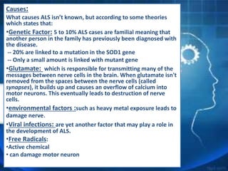 Causes:
What causes ALS isn’t known, but according to some theories
which states that:
•Genetic Factor: 5 to 10% ALS cases are familial meaning that
another person in the family has previously been diagnosed with
the disease.
-- 20% are linked to a mutation in the SOD1 gene
-- Only a small amount is linked with mutant gene
•Glutamate: which is responsible for transmitting many of the
messages between nerve cells in the brain. When glutamate isn't
removed from the spaces between the nerve cells (called
synapses), it builds up and causes an overflow of calcium into
motor neurons. This eventually leads to destruction of nerve
cells.
•environmental factors :such as heavy metal exposure leads to
damage nerve.
•Viral infections: are yet another factor that may play a role in
the development of ALS.
•Free Radicals:
•Active chemical
• can damage motor neuron
 