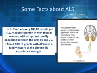 Some Facts about ALS
•Up to 7 out of every 100,00 people get
ALS. Its more common in men then in
women, with symptoms usually
appearing between the ages 50 and 75.
• About 10% of people with ALS have a
family history of the disease life
expectancy averages
 