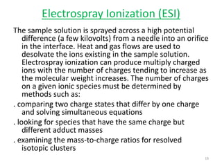 Electrospray Ionization (ESI)
The sample solution is sprayed across a high potential
difference (a few kilovolts) from a needle into an orifice
in the interface. Heat and gas flows are used to
desolvate the ions existing in the sample solution.
Electrospray ionization can produce multiply charged
ions with the number of charges tending to increase as
the molecular weight increases. The number of charges
on a given ionic species must be determined by
methods such as:
. comparing two charge states that differ by one charge
and solving simultaneous equations
. looking for species that have the same charge but
different adduct masses
. examining the mass-to-charge ratios for resolved
isotopic clusters
19
 