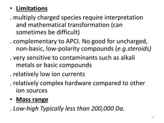 • Limitations
. multiply charged species require interpretation
and mathematical transformation (can
sometimes be difficult)
. complementary to APCI. No good for uncharged,
non-basic, low-polarity compounds (e.g.steroids)
. very sensitive to contaminants such as alkali
metals or basic compounds
. relatively low ion currents
. relatively complex hardware compared to other
ion sources
• Mass range
. Low-high Typically less than 200,000 Da.
22
 