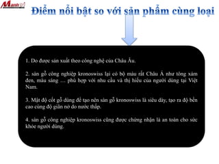 1. Do được sản xuất theo công nghệ của Châu Âu.
2. sàn gỗ công nghiệp kronoswiss lại có bộ màu rất Châu Á như tông xám
đen, màu sáng … phù hợp với nhu cầu và thị hiếu của người dùng tại Việt
Nam.
3. Mật độ cốt gỗ dùng để tạo nên sàn gỗ kronoswiss là siêu dày, tạo ra độ bền
cao cùng độ giãn nở do nước thấp.
4. sàn gỗ công nghiệp kronoswiss cũng được chứng nhận là an toàn cho sức
khỏe người dùng.
 