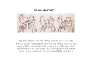Yes, DSV celebrated the Family Day on 22nd Dec 2015
It was a day of intersection of work and family space, a day
where DSV members could share their challenges and
achievements of their work life. We hope to have added
some happy memories for our valued DSV members.
DID YOU HEAR THAT?
 