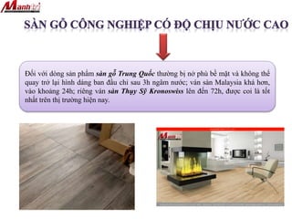 Đối với dòng sản phẩm sàn gỗ Trung Quốc thường bị nở phù bề mặt và không thể
quay trở lại hình dáng ban đầu chỉ sau 3h ngâm nước; ván sàn Malaysia khá hơn,
vào khoảng 24h; riêng ván sàn Thụy Sỹ Kronoswiss lên đến 72h, được coi là tốt
nhất trên thị trường hiện nay.
 