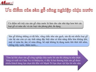 Ưu điểm nổi trội của sàn gỗ chịu nước là làm cho căn nhà đẹp hơn bởi các
loại gỗ có màu sắc và các loại vân phong phú, đa dạng.
Sàn gỗ không những có độ bền, vững chắc như sàn gạch, sàn đá mà nhiều loại gỗ
ván lát sàn còn có các tính năng đặc biệt như có khả năng điều hòa không khí,
mát về mùa hè, ấm về mùa đông, bề mặt không bị đọng nước khi thời tiết nồm,
chống trầy xước, thấm nước,...
Tóm lại khi chọn sàn gỗ công nghiệp chịu nước lót sàn thì chúng ta nên chọn
hàng có xuất xứ Châu Âu và Malaysia, vì đây là hai thương hiệu sàn gỗ được
nhiều khách hàng lựa chọn khi đến với Mạnh Trí lựa chọn vật liệu lót nền nhà.
 