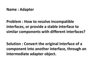 Name : Adapter
Problem : How to resolve incompatible
interfaces, or provide a stable interface to
similar components with different interfaces?
Solution : Convert the original interface of a
component into another interface, through an
intermediate adapter object.
 