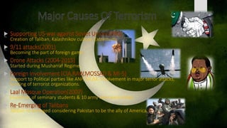  Supporting US-war against Soviet Union(1980)
Creation of Taliban, Kalashnikov culture, Extremism.
 9/11 attacks(2001)
Becoming the part of foreign game.
 Drone Attacks (2004-2015)
Started during Musharraf Regime,
 Foreign Involvement (CIA,RAW,MOSSAD & MI-5)
Support to Political parties like ANP, MQM, Involvement in major terror attacks,
funding of terrorist organizations.
 Laal Mosque Operation(2007)
Hundreds of seminary students & 10 army men were killed.
 Re-Emerging of Talibans
Taliban re-emerged considering Pakistan to be the ally of America.
 