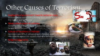 Other Causes of Terrorism
 Negligence of government towards sectarian issue.
Govt put a blind eye on such a burning issue, killings due to the sectarian hate is
the result of poor govt policy.
 Weak judicial system & judiciary.
Complete Failure of Civil Courts in delivering justice, not a single terrorist was
hanged by the civil courts.
 Culture of Feudalism in Pakistan.
Zamindars own 32% of cultivated land in Pakistan, suppressed community often
rises violently against this injustice leading to extremism in the society.
 Religious Seminaries
Spreading hatred on sectarian basis.
 