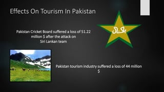 Effects On Tourism In Pakistan
Pakistan Cricket Board suffered a loss of 51.22
million $ after the attack on
Siri Lankan team
Pakistan tourism industry suffered a loss of 44 million
$
 