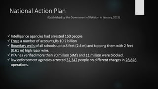 National Action Plan
(Established by the Government of Pakistan in January, 2015)
 Intelligence agencies had arrested 150 people
 Froze a number of accounts,Rs 10.2 billion
 Boundary walls of all schools up to 8 feet (2.4 m) and topping them with 2 feet
(0.61 m) high razor wire.
 PTA has verified more than 70 million SIM’s and 11 million were blocked.
 law enforcement agencies arrested 32,347 people on different charges in 28,826
operations.
 