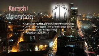  Operation Against all political party militant wings
 Arrest of RAW agents from different areas of city.
 Raid on 90(MQM-headquarter)
 Hanging of Saulat Mirza
 