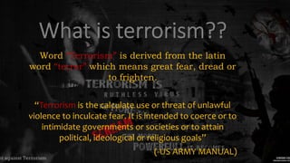 Word “Terrorism” is derived from the latin
word “terror” which means great fear, dread or
to frighten.
“Terrorism is the calculate use or threat of unlawful
violence to inculcate fear. It is intended to coerce or to
intimidate governments or societies or to attain
political, ideological or religious goals”
(-US ARMY MANUAL)
 