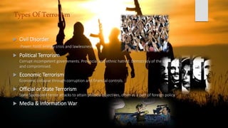 Types Of Terrorism
 Civil Disorder
Power, food, energy crisis and lawlessness.
 Political Terrorism
Corrupt incompetent governments. Provincial and ethnic hatred. Democracy of the corrupt
and compromised.
 Economic Terrorism
Economic collapse through corruption and financial controls.
 Official or State Terrorism
State Sponsored terror attacks to attain political objectives, often as a part of foreign policy.
 Media & Information War
 