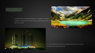 PAKISTAN
A beautiful land of 180 million Muslims, & 1.5 million non-Muslims,
coastlines, mountains, rivers, lakes and the only ideological Islamic nuclear
state in the world.
A country with finest armed forces and great human resource, economic,
agricultural and industrial potential.
 