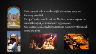 Pakistan used to be a very beautiful place where peace and
harmony prevailed
Foreign Tourists used to visit our Northern areas to explore the
natural beauty & for mountaineering purposes.
Our Culture, Music, traditions, taste and cuisine were famous all
round the globe.
 