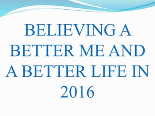 BELIEVING A
BETTER ME AND
A BETTER LIFE IN
2016
 