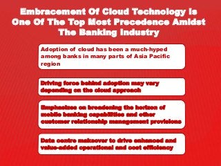 Embracement Of Cloud Technology Is
One Of The Top Most Precedence Amidst
The Banking Industry
Adoption of cloud has been a much-hyped
among banks in many parts of Asia Pacific
region
Driving force behind adoption may vary
depending on the cloud approach
Emphasizes on broadening the horizon of
mobile banking capabilities and other
customer relationship management provisions
Data centre makeover to drive enhanced and
value-added operational and cost efficiency
 