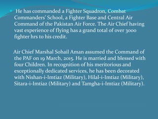  He has commanded a Fighter Squadron, Combat
Commanders’ School, a Fighter Base and Central Air
Command of the Pakistan Air Force. The Air Chief having
vast experience of flying has a grand total of over 3000
fighter hrs to his credit.
Air Chief Marshal Sohail Aman assumed the Command of
the PAF on 19 March, 2015. He is married and blessed with
four Children. In recognition of his meritorious and
exceptionally dedicated services, he has been decorated
with Nishan-i-Imtiaz (Military), Hilal-i-Imtiaz (Military),
Sitara-i-Imtiaz (Military) and Tamgha-i-Imtiaz (Military).
 