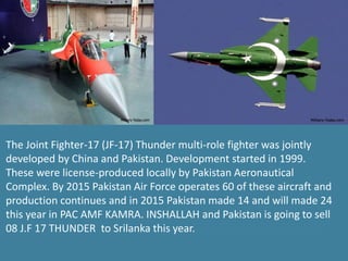 The Joint Fighter-17 (JF-17) Thunder multi-role fighter was jointly
developed by China and Pakistan. Development started in 1999.
These were license-produced locally by Pakistan Aeronautical
Complex. By 2015 Pakistan Air Force operates 60 of these aircraft and
production continues and in 2015 Pakistan made 14 and will made 24
this year in PAC AMF KAMRA. INSHALLAH and Pakistan is going to sell
08 J.F 17 THUNDER to Srilanka this year.
 