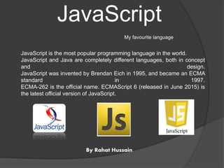 JavaScript
My favourite language
JavaScript is the most popular programming language in the world.
JavaScript and Java are completely different languages, both in concept
and design.
JavaScript was invented by Brendan Eich in 1995, and became an ECMA
standard in 1997.
ECMA-262 is the official name. ECMAScript 6 (released in June 2015) is
the latest official version of JavaScript.
By Rahat Hussain
 