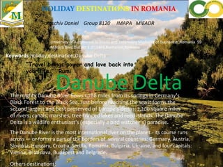 HOLIDAY DESTINATIONS IN ROMANIA
Paraschiv Daniel Group 8120 IMAPA MIEADR
University of A gronomic Sciences and Veterinary Medicine of Bucharest ,Romania 59
Mărăști Blvd,District 1 ,011464,Bucharest,Romania
Keywords:holiday,destination,Danube Delta
Danube DeltaThe mighty Danube River flows 1,788 miles from its springs in Germany’s
Black Forest to the Black Sea. Just before reaching the sea it forms the
second largest and best preserved of Europe's deltas: 2,200 square miles
of rivers, canals, marshes, tree-fringed lakes and reed islands. The Danube
Delta is a wildlife enthusiast’s (especially a bird watcher’s) paradise.
The Danube River is the most international river on the planet - its course runs
across — or forms a part of the borders of several countries: Germany, Austria,
Slovakia, Hungary, Croatia, Serbia, Romania, Bulgaria, Ukraine, and four capitals:
Vienna, Bratislava, Budapest and Belgrade.
“Travel brings power and love back into
your life.” Rumi
Others destinations:
 