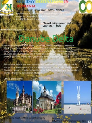 HOLIDAY DESTINATIONS IN
ROMANIA
Paraschiv Daniel Group 8120 IMAPA MIEADR
University of A gronomic Sciences and Veterinary Medicine of
Bucharest ,Romania 59 Mărăști Blvd,District 1 ,
011464,Bucharest,Romania
Keywords:holiday,destination,Danube Delta
Danube DeltaThe mighty Danube River flows 1,788 miles from its springs in Germany’s
Black Forest to the Black Sea. Just before reaching the sea it forms the
second largest and best preserved of Europe's deltas: 2,200 square miles
of rivers, canals, marshes, tree-fringed lakes and reed islands. The Danube
Delta is a wildlife enthusiast’s (especially a bird watcher’s) paradise.
The Danube River is the most international river on the planet - its course runs
across — or forms a part of the borders of several countries: Germany, Austria,
Slovakia, Hungary, Croatia, Serbia, Romania, Bulgaria, Ukraine, and four capitals:
Vienna, Bratislava, Budapest and Belgrade.
“Travel brings power and love back into
your life.” Rumi
Others destinations:
Coordonating Teacher:Mihai Daniel Frumușelu References:
http://romaniatourism.com/delta.h
 