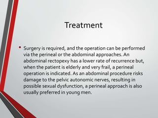 Treatment
• Surgery is required, and the operation can be performed
via the perineal or the abdominal approaches. An
abdominal rectopexy has a lower rate of recurrence but,
when the patient is elderly and very frail, a perineal
operation is indicated. As an abdominal procedure risks
damage to the pelvic autonomic nerves, resulting in
possible sexual dysfunction, a perineal approach is also
usually preferred in young men.
 