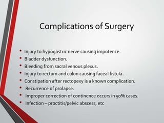 Complications of Surgery
• Injury to hypogastric nerve causing impotence.
• Bladder dysfunction.
• Bleeding from sacral venous plexus.
• Injury to rectum and colon causing faceal fistula.
• Constipation after rectopexy is a known complication.
• Recurrence of prolapse.
• Improper correction of continence occurs in 50% cases.
• Infection – proctitis/pelvic abscess, etc
 