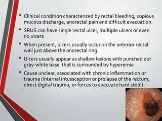 • Clinical condition characterized by rectal bleeding, copious
mucous discharge, anorectal pain and difficult evacuation
• SRUS can have single rectal ulcer, multiple ulcers or even
no ulcers
• When present, ulcers usually occur on the anterior rectal
wall just above the anorectal ring
• Ulcers usually appear as shallow lesions with punched out
gray-white base that is surrounded by hyperemia
• Cause unclear, associated with chronic inflammation or
trauma (internal intussception or prolapse of the rectum,
direct digital trauma, or forces to evacuate hard stool)
 