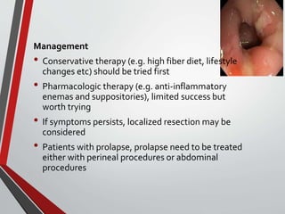 Management
• Conservative therapy (e.g. high fiber diet, lifestyle
changes etc) should be tried first
• Pharmacologic therapy (e.g. anti-inflammatory
enemas and suppositories), limited success but
worth trying
• If symptoms persists, localized resection may be
considered
• Patients with prolapse, prolapse need to be treated
either with perineal procedures or abdominal
procedures
 