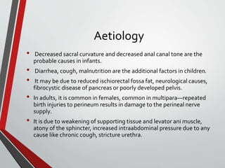Aetiology
• Decreased sacral curvature and decreased anal canal tone are the
probable causes in infants.
• Diarrhea, cough, malnutrition are the additional factors in children.
• It may be due to reduced ischiorectal fossa fat, neurological causes,
fibrocystic disease of pancreas or poorly developed pelvis.
• In adults, it is common in females, common in multipara—repeated
birth injuries to perineum results in damage to the perineal nerve
supply.
• It is due to weakening of supporting tissue and levator ani muscle,
atony of the sphincter, increased intraabdominal pressure due to any
cause like chronic cough, stricture urethra.
 