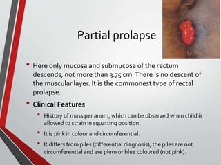 Partial prolapse
• Here only mucosa and submucosa of the rectum
descends, not more than 3.75 cm.There is no descent of
the muscular layer. It is the commonest type of rectal
prolapse.
• Clinical Features
• History of mass per anum, which can be observed when child is
allowed to strain in squatting position.
• It is pink in colour and circumferential.
• It differs from piles (differential diagnosis), the piles are not
circumferential and are plum or blue coloured (not pink).
 