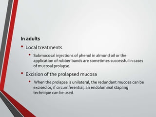 In adults
• Local treatments
• Submucosal injections of phenol in almond oil or the
application of rubber bands are sometimes successful in cases
of mucosal prolapse.
• Excision of the prolapsed mucosa
• When the prolapse is unilateral, the redundant mucosa can be
excised or, if circumferential, an endoluminal stapling
technique can be used.
 
