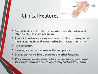 Clinical Features
• Complete descent of the rectum which is red in colour and
often painful, as mass per anum.
• Faecal incontinence is very common. It is due to disruption of
the anal sphincter and prolapsed rectal mucosal discharge.
• Pain per anum.
• Bleeding can occur because of the congestion
• Sepsis, discharge, fever, anaemia are other features.
• P/R examination shows lax sphincter. Anteriorly, peritoneal
sac comes down as a pouch which may contain small bowel.
 