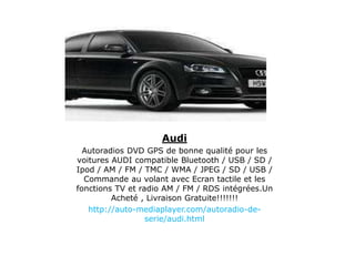 Audi
Autoradios DVD GPS de bonne qualité pour les
voitures AUDI compatible Bluetooth / USB / SD /
Ipod / AM / FM / TMC / WMA / JPEG / SD / USB /
Commande au volant avec Ecran tactile et les
fonctions TV et radio AM / FM / RDS intégrées.Un
Acheté , Livraison Gratuite!!!!!!!
http://auto-mediaplayer.com/autoradio-de-
serie/audi.html
 